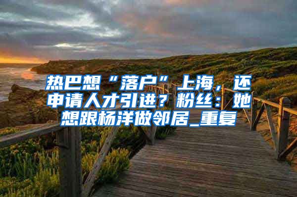热巴想“落户”上海，还申请人才引进？粉丝：她想跟杨洋做邻居_重复
