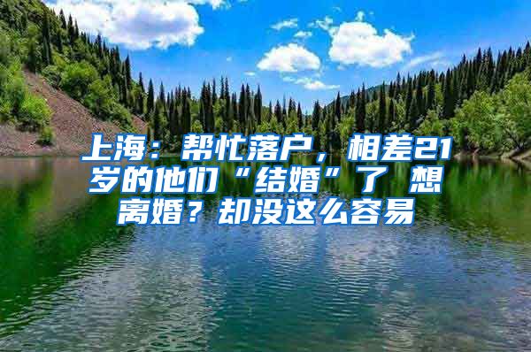 上海：帮忙落户，相差21岁的他们“结婚”了 想离婚？却没这么容易