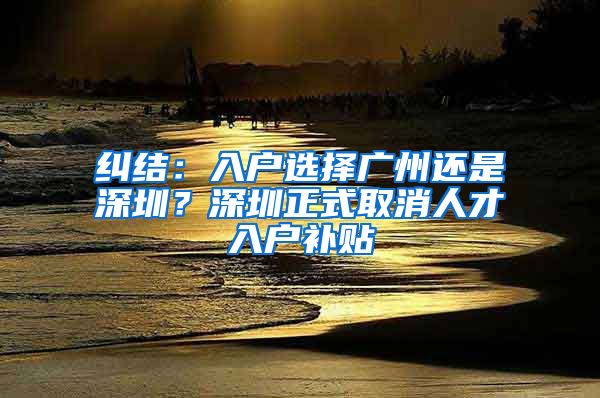 纠结：入户选择广州还是深圳？深圳正式取消人才入户补贴