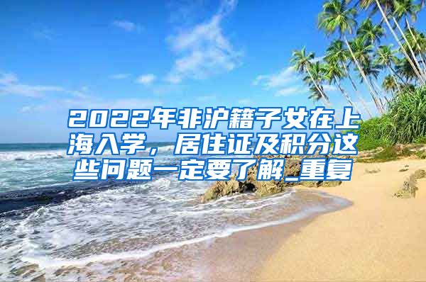 2022年非沪籍子女在上海入学，居住证及积分这些问题一定要了解_重复