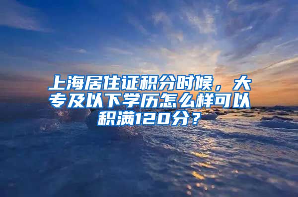 上海居住证积分时候，大专及以下学历怎么样可以积满120分？