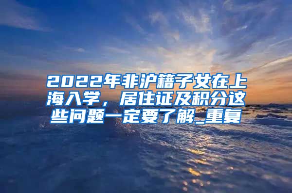 2022年非沪籍子女在上海入学，居住证及积分这些问题一定要了解_重复