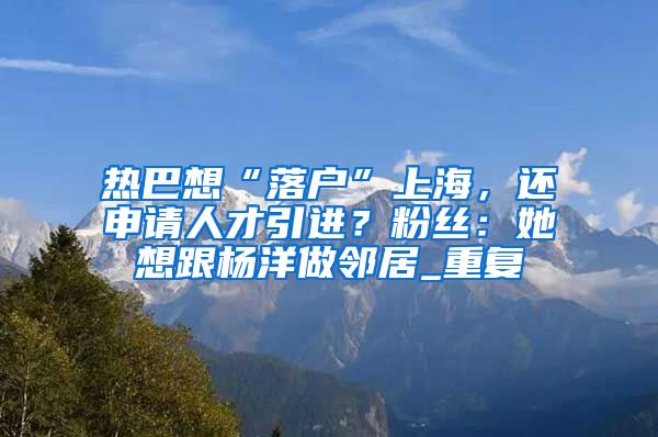 热巴想“落户”上海，还申请人才引进？粉丝：她想跟杨洋做邻居_重复