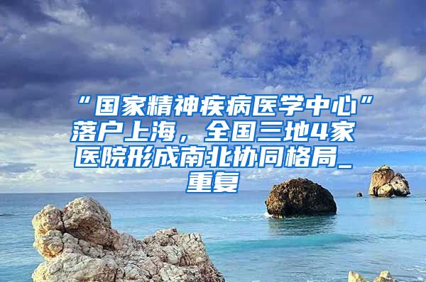 “国家精神疾病医学中心”落户上海，全国三地4家医院形成南北协同格局_重复