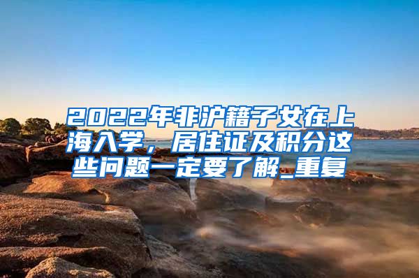 2022年非沪籍子女在上海入学，居住证及积分这些问题一定要了解_重复