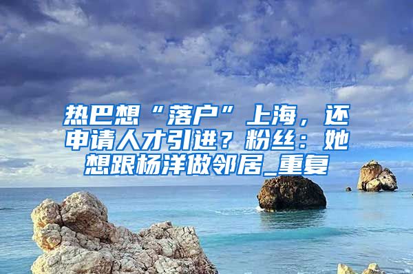 热巴想“落户”上海，还申请人才引进？粉丝：她想跟杨洋做邻居_重复