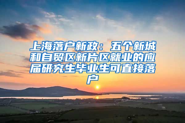 上海落户新政：五个新城和自贸区新片区就业的应届研究生毕业生可直接落户