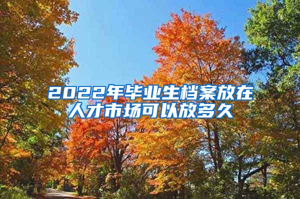 2022年毕业生档案放在人才市场可以放多久