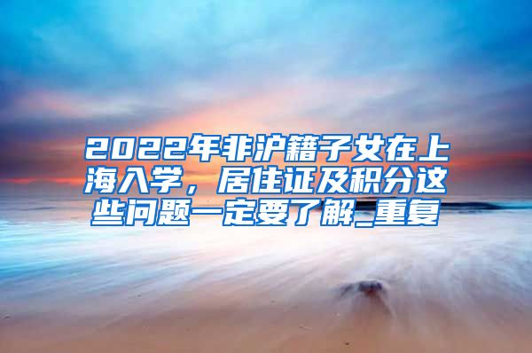 2022年非沪籍子女在上海入学，居住证及积分这些问题一定要了解_重复