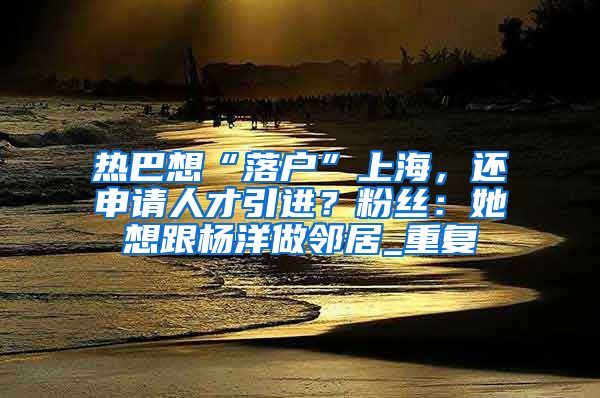 热巴想“落户”上海，还申请人才引进？粉丝：她想跟杨洋做邻居_重复