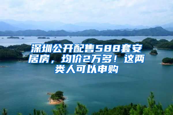 深圳公开配售588套安居房，均价2万多！这两类人可以申购