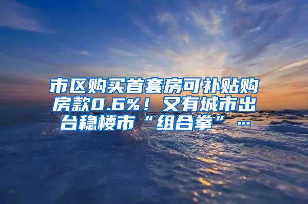 市区购买首套房可补贴购房款0.6%！又有城市出台稳楼市“组合拳”…