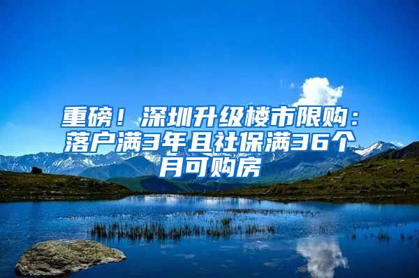 重磅！深圳升级楼市限购：落户满3年且社保满36个月可购房