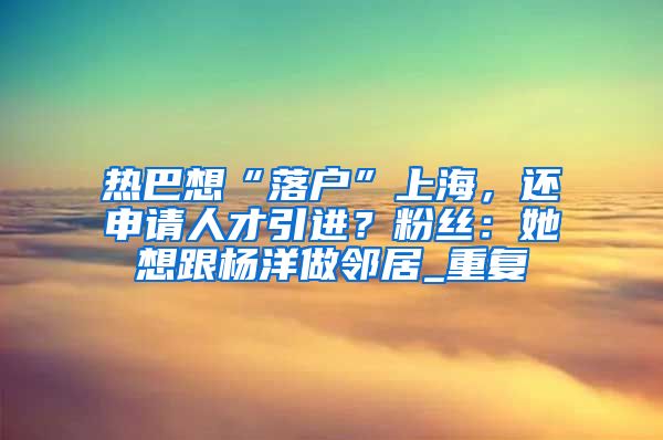 热巴想“落户”上海，还申请人才引进？粉丝：她想跟杨洋做邻居_重复