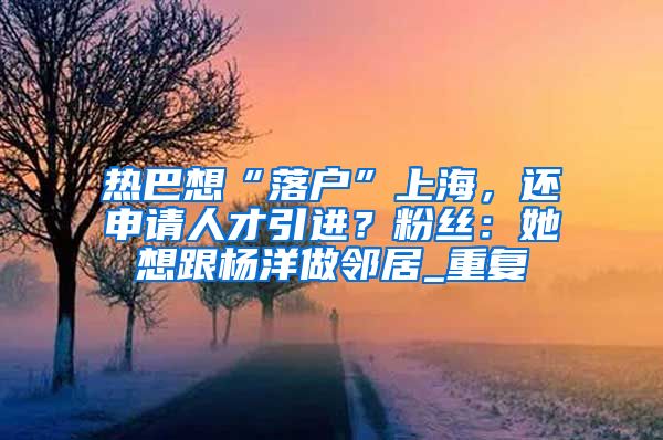 热巴想“落户”上海，还申请人才引进？粉丝：她想跟杨洋做邻居_重复