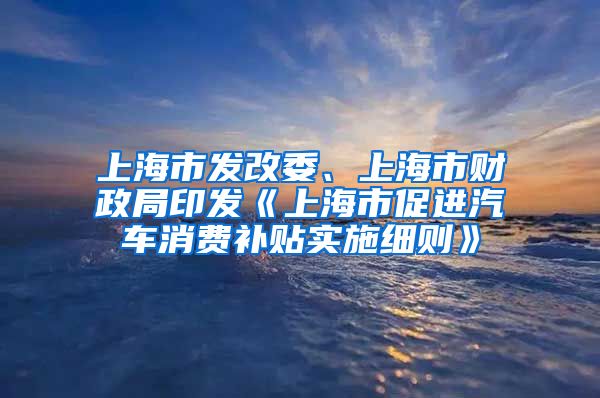 上海市发改委、上海市财政局印发《上海市促进汽车消费补贴实施细则》