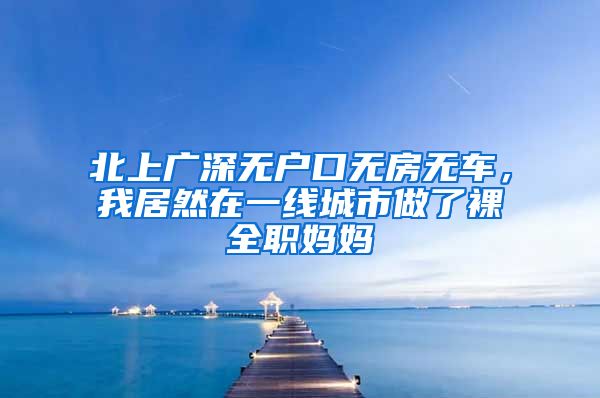 北上广深无户口无房无车，我居然在一线城市做了裸全职妈妈