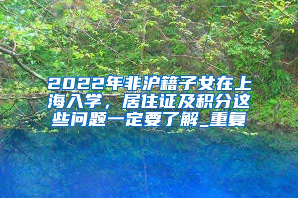 2022年非沪籍子女在上海入学，居住证及积分这些问题一定要了解_重复