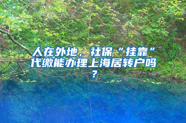 人在外地，社保“挂靠”代缴能办理上海居转户吗？