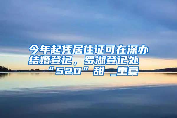 今年起凭居住证可在深办结婚登记，罗湖登记处“520”甜齁_重复