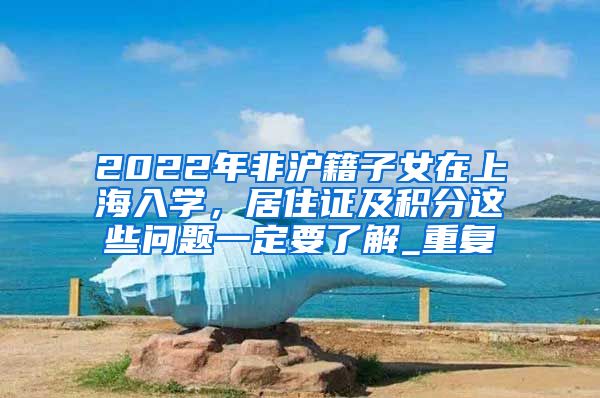 2022年非沪籍子女在上海入学，居住证及积分这些问题一定要了解_重复