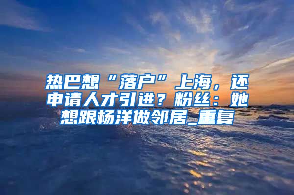 热巴想“落户”上海，还申请人才引进？粉丝：她想跟杨洋做邻居_重复