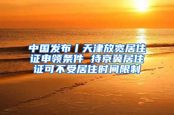 中国发布丨天津放宽居住证申领条件 持京冀居住证可不受居住时间限制