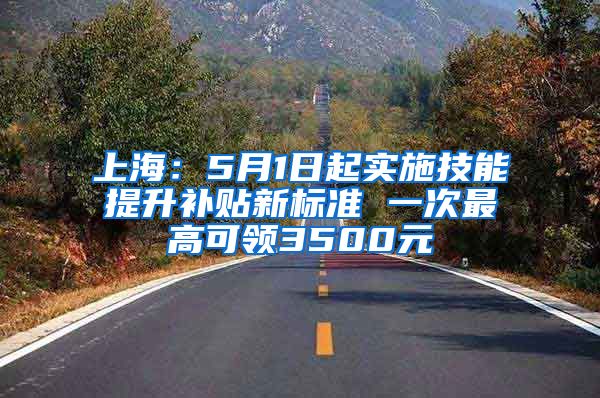 上海：5月1日起实施技能提升补贴新标准 一次最高可领3500元