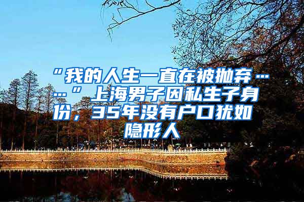 “我的人生一直在被抛弃……”上海男子因私生子身份，35年没有户口犹如隐形人