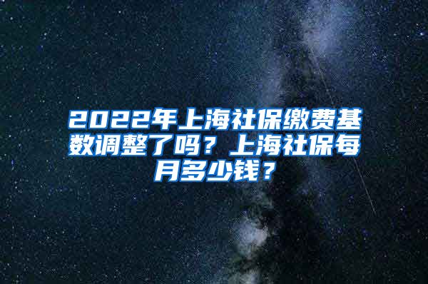 2022年上海社保缴费基数调整了吗？上海社保每月多少钱？