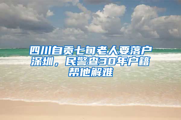 四川自贡七旬老人要落户深圳，民警查30年户籍帮他解难