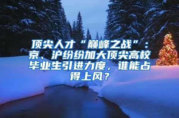 顶尖人才“巅峰之战”：京、沪纷纷加大顶尖高校毕业生引进力度，谁能占得上风？