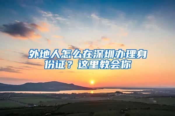 外地人怎么在深圳办理身份证？这里教会你