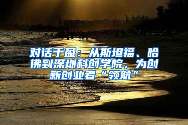 对话于盈：从斯坦福、哈佛到深圳科创学院，为创新创业者“领航”