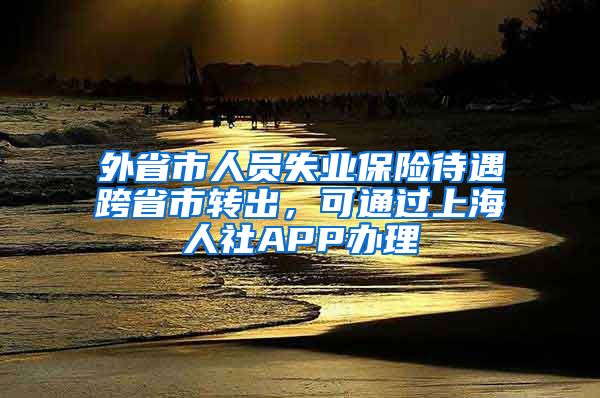 外省市人员失业保险待遇跨省市转出，可通过上海人社APP办理