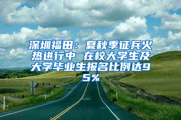 深圳福田：夏秋季征兵火热进行中 在校大学生及大学毕业生报名比例达95%