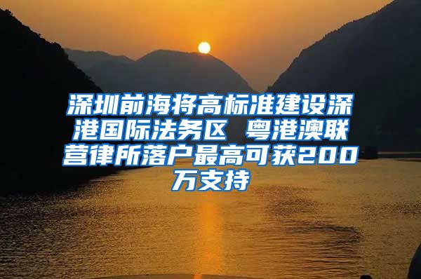 深圳前海将高标准建设深港国际法务区 粤港澳联营律所落户最高可获200万支持