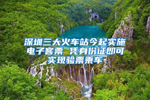 深圳三大火车站今起实施电子客票 凭身份证即可实现验票乘车