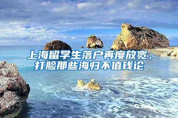 上海留学生落户再度放宽，打脸那些海归不值钱论