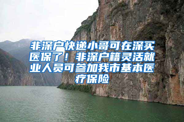 非深户快递小哥可在深买医保了！非深户籍灵活就业人员可参加我市基本医疗保险