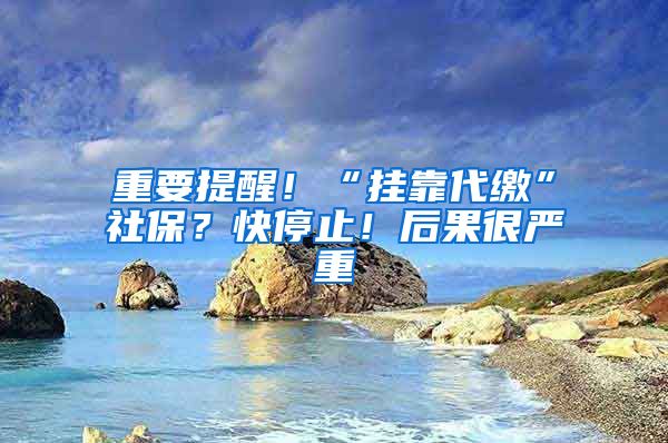 重要提醒！“挂靠代缴”社保？快停止！后果很严重