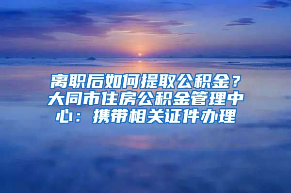 离职后如何提取公积金？大同市住房公积金管理中心：携带相关证件办理