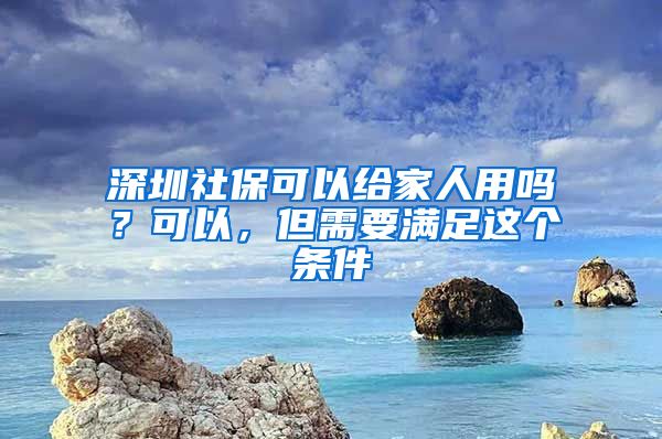 深圳社保可以给家人用吗？可以，但需要满足这个条件