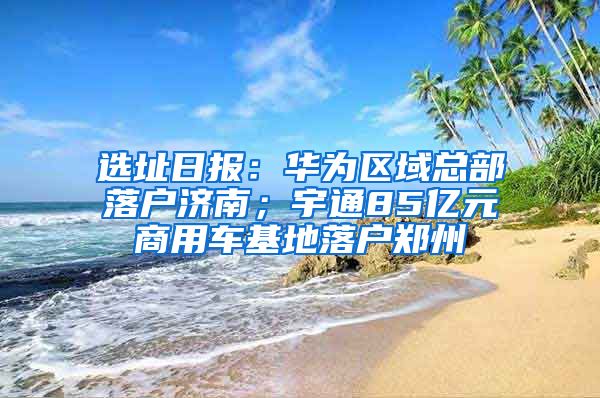 选址日报：华为区域总部落户济南；宇通85亿元商用车基地落户郑州