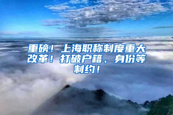 重磅！上海职称制度重大改革！打破户籍、身份等制约！