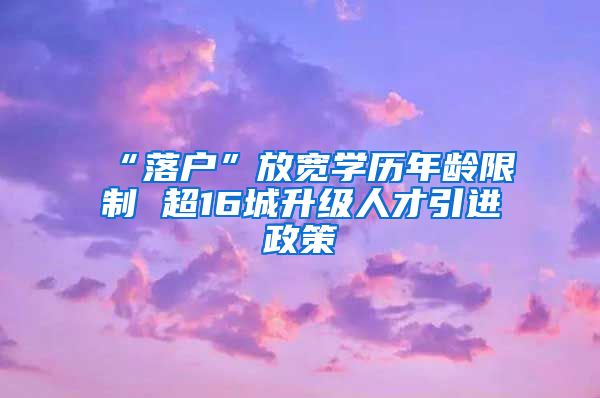 “落户”放宽学历年龄限制 超16城升级人才引进政策