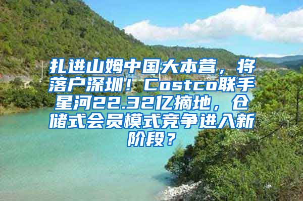 扎进山姆中国大本营，将落户深圳！Costco联手星河22.32亿摘地，仓储式会员模式竞争进入新阶段？