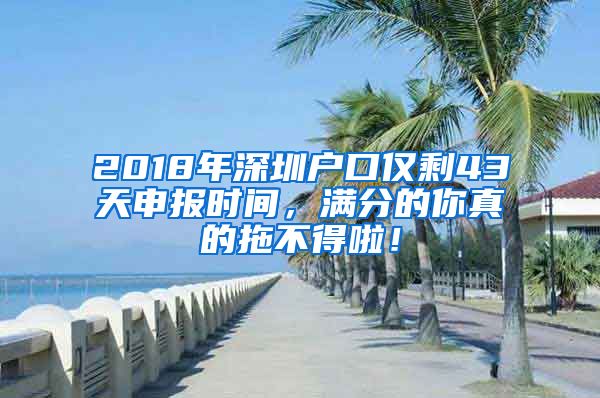 2018年深圳户口仅剩43天申报时间，满分的你真的拖不得啦！