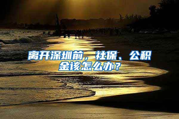 离开深圳前，社保、公积金该怎么办？