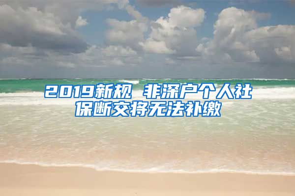 2019新规 非深户个人社保断交将无法补缴